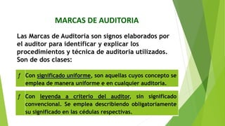 MARCAS DE AUDITORIA
Las Marcas de Auditoria son signos elaborados por
el auditor para identificar y explicar los
procedimientos y técnica de auditoria utilizados.
Son de dos clases:
ƒ Con significado uniforme, son aquellas cuyos concepto se
emplea de manera uniforme e en cualquier auditoria.
ƒ Con leyenda a criterio del auditor, sin significado
convencional. Se emplea describiendo obligatoriamente
su significado en las cédulas respectivas.
 