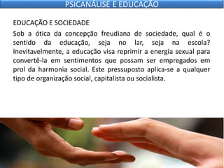 EDUCAÇÃO E SOCIEDADE
Sob a ótica da concepção freudiana de sociedade, qual é o
sentido da educação, seja no lar, seja na escola?
Inevitavelmente, a educação visa reprimir a energia sexual para
convertê-la em sentimentos que possam ser empregados em
prol da harmonia social. Este pressuposto aplica-se a qualquer
tipo de organização social, capitalista ou socialista.
PSICANÁLISE E EDUCAÇÃO
 