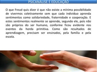 O que Freud quis dizer é que não existe a mínima possibilidade
de vivermos coletivamente sem que cada indivíduo aprenda
sentimentos como solidariedade, fraternidade e cooperação. E
estes sentimentos realmente se aprende, segundo ele, pois não
são próprios do ser humano, conforme ficou evidente nos
eventos da horda primitiva. Como são resultados de
aprendizagem, precisam ser ensinados, pela família e pela
escola.
PSICANÁLISE E EDUCAÇÃO
 