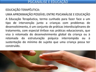 EDUCAÇÃO TERAPÊUTICA:
UMA APROXIMAÇÃO POSSÍVEL ENTRE PSICANÁLISE E EDUCAÇÃO
A Educação Terapêutica, termo cunhado para fazer face a um
tipo de intervenção junto a crianças com problemas de
desenvolvimento, é um conjunto de práticas interdisciplinares de
tratamento, com especial ênfase nas práticas educacionais, que
visa à retomada do desenvolvimento global da criança ou à
retomada da estruturação psíquica interrompida ou à
sustentação do mínimo de sujeito que uma criança possa ter
construído.
PSICANÁLISE E EDUCAÇÃO
 