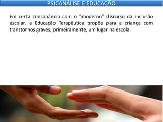 Em certa consonância com o “moderno” discurso da inclusão
escolar, a Educação Terapêutica propõe para a criança com
transtornos graves, primeiramente, um lugar na escola.
PSICANÁLISE E EDUCAÇÃO
 