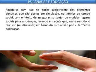 Aposta-se com isso no poder subjetivante dos diferentes
discursos que são postos em circulação, no interior do campo
social, com o intuito de assegurar, sustentar ou modelar lugares
sociais para as crianças, levando em conta que, neste sentido, o
discurso (ou discursos) em torno do escolar são particularmente
poderosos.
PSICANÁLISE E EDUCAÇÃO
 