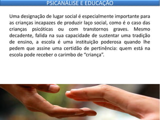 Uma designação de lugar social é especialmente importante para
as crianças incapazes de produzir laço social, como é o caso das
crianças psicóticas ou com transtornos graves. Mesmo
decadente, falida na sua capacidade de sustentar uma tradição
de ensino, a escola é uma instituição poderosa quando lhe
pedem que assine uma certidão de pertinência: quem está na
escola pode receber o carimbo de “criança”.
PSICANÁLISE E EDUCAÇÃO
 
