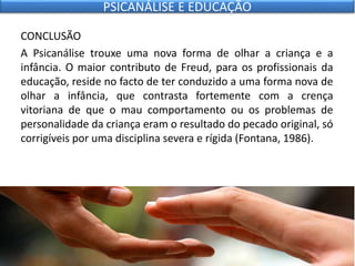 CONCLUSÃO
A Psicanálise trouxe uma nova forma de olhar a criança e a
infância. O maior contributo de Freud, para os profissionais da
educação, reside no facto de ter conduzido a uma forma nova de
olhar a infância, que contrasta fortemente com a crença
vitoriana de que o mau comportamento ou os problemas de
personalidade da criança eram o resultado do pecado original, só
corrigíveis por uma disciplina severa e rígida (Fontana, 1986).
PSICANÁLISE E EDUCAÇÃO
 