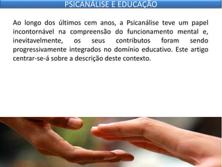 Ao longo dos últimos cem anos, a Psicanálise teve um papel
incontornável na compreensão do funcionamento mental e,
inevitavelmente, os seus contributos foram sendo
progressivamente integrados no domínio educativo. Este artigo
centrar-se-á sobre a descrição deste contexto.
PSICANÁLISE E EDUCAÇÃO
 