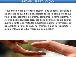 Freud mesmo não pretendeu ocupar-se de tal tema, deixando-o
ao encargo de sua filha, que, dedicando-lhe “a obra de toda sua
vida”, pôde, segundo ele afirma, compensar a falha paterna. A
retórica de Freud, nesse caso, não deixa de ilustrar aquilo que faz
questão tanto aos métodos educativos quanto à formação do
psicanalista: o fato de que, ao ensinar, o que se transmite é,
justamente, o que falha, mais além de um saber.
PSICANÁLISE E EDUCAÇÃO
 