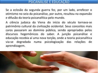 Se a eclosão da segunda guerra fez, por um lado, arrefecer o
otimismo no seio da psicanálise, por outro, resultou na expansão
e difusão da teoria psicanalítica pelo mundo.
A ciência judaica da Viena do início do século tornava-se
patrimônio cultural da civilização ocidental. Seus conceitos mais
caros passaram ao domínio público, sendo apropriados pelos
discursos hegemônicos do saber. A junção psicanálise e
educação recebia aí uma nova torção, onde a teoria psicanalítica
via-se degradada numa psicologização das relações de
aprendizagem.
PSICANÁLISE E EDUCAÇÃO
 