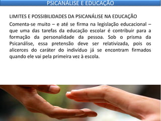 LIMITES E POSSIBILIDADES DA PSICANÁLISE NA EDUCAÇÃO
Comenta-se muito – e até se firma na legislação educacional –
que uma das tarefas da educação escolar é contribuir para a
formação da personalidade da pessoa. Sob o prisma da
Psicanálise, essa pretensão deve ser relativizada, pois os
alicerces do caráter do indivíduo já se encontram firmados
quando ele vai pela primeira vez à escola.
PSICANÁLISE E EDUCAÇÃO
 