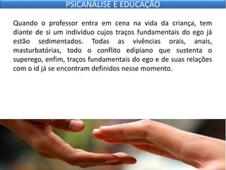 Quando o professor entra em cena na vida da criança, tem
diante de si um indivíduo cujos traços fundamentais do ego já
estão sedimentados. Todas as vivências orais, anais,
masturbatórias, todo o conflito edipiano que sustenta o
superego, enfim, traços fundamentais do ego e de suas relações
com o id já se encontram definidos nesse momento.
PSICANÁLISE E EDUCAÇÃO
 