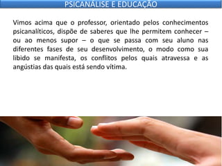 Vimos acima que o professor, orientado pelos conhecimentos
psicanalíticos, dispõe de saberes que lhe permitem conhecer –
ou ao menos supor – o que se passa com seu aluno nas
diferentes fases de seu desenvolvimento, o modo como sua
libido se manifesta, os conflitos pelos quais atravessa e as
angústias das quais está sendo vítima.
PSICANÁLISE E EDUCAÇÃO
 