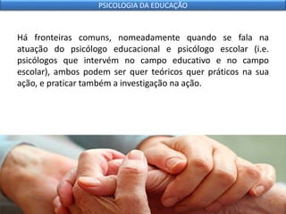 Há fronteiras comuns, nomeadamente quando se fala na
atuação do psicólogo educacional e psicólogo escolar (i.e.
psicólogos que intervém no campo educativo e no campo
escolar), ambos podem ser quer teóricos quer práticos na sua
ação, e praticar também a investigação na ação.
PSICOLOGIA DA EDUCAÇÃO
 