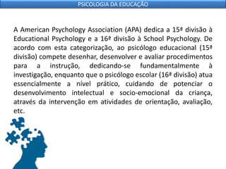 A American Psychology Association (APA) dedica a 15ª divisão à
Educational Psychology e a 16ª divisão à School Psychology. De
acordo com esta categorização, ao psicólogo educacional (15ª
divisão) compete desenhar, desenvolver e avaliar procedimentos
para a instrução, dedicando-se fundamentalmente à
investigação, enquanto que o psicólogo escolar (16ª divisão) atua
essencialmente a nível prático, cuidando de potenciar o
desenvolvimento intelectual e socio-emocional da criança,
através da intervenção em atividades de orientação, avaliação,
etc.
PSICOLOGIA DA EDUCAÇÃO
 