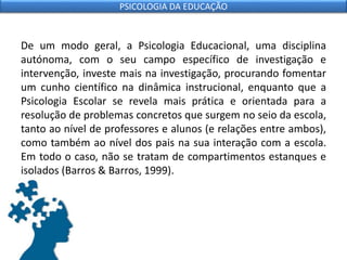 De um modo geral, a Psicologia Educacional, uma disciplina
autónoma, com o seu campo específico de investigação e
intervenção, investe mais na investigação, procurando fomentar
um cunho científico na dinâmica instrucional, enquanto que a
Psicologia Escolar se revela mais prática e orientada para a
resolução de problemas concretos que surgem no seio da escola,
tanto ao nível de professores e alunos (e relações entre ambos),
como também ao nível dos pais na sua interação com a escola.
Em todo o caso, não se tratam de compartimentos estanques e
isolados (Barros & Barros, 1999).
PSICOLOGIA DA EDUCAÇÃO
 