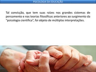 Tal convicção, que tem suas raízes nos grandes sistemas de
pensamento e nas teorias filosóficas anteriores ao surgimento da
“psicologia científica”, foi objeto de múltiplas interpretações.
PSICOLOGIA DA EDUCAÇÃO
 