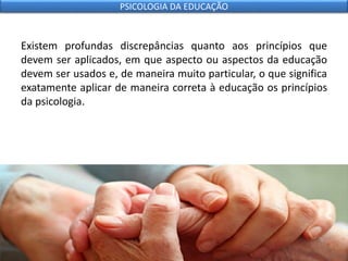 Existem profundas discrepâncias quanto aos princípios que
devem ser aplicados, em que aspecto ou aspectos da educação
devem ser usados e, de maneira muito particular, o que significa
exatamente aplicar de maneira correta à educação os princípios
da psicologia.
PSICOLOGIA DA EDUCAÇÃO
 