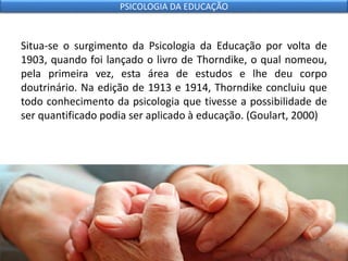 Situa-se o surgimento da Psicologia da Educação por volta de
1903, quando foi lançado o livro de Thorndike, o qual nomeou,
pela primeira vez, esta área de estudos e lhe deu corpo
doutrinário. Na edição de 1913 e 1914, Thorndike concluiu que
todo conhecimento da psicologia que tivesse a possibilidade de
ser quantificado podia ser aplicado à educação. (Goulart, 2000)
PSICOLOGIA DA EDUCAÇÃO
 