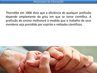 Thorndike em 1906 dizia que a eficiência de qualquer profissão
depende amplamente do grau em que se torne científica. A
profissão do ensino melhorará à medida que o trabalho de seus
membros seja presidido por espírito e métodos científicos.
PSICOLOGIA DA EDUCAÇÃO
 