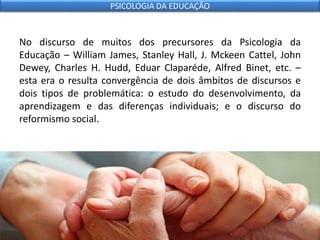 No discurso de muitos dos precursores da Psicologia da
Educação – William James, Stanley Hall, J. Mckeen Cattel, John
Dewey, Charles H. Hudd, Eduar Claparéde, Alfred Binet, etc. –
esta era o resulta convergência de dois âmbitos de discursos e
dois tipos de problemática: o estudo do desenvolvimento, da
aprendizagem e das diferenças individuais; e o discurso do
reformismo social.
PSICOLOGIA DA EDUCAÇÃO
 
