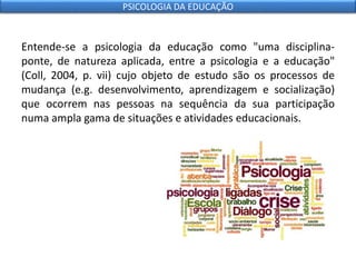 Entende-se a psicologia da educação como "uma disciplina-
ponte, de natureza aplicada, entre a psicologia e a educação"
(Coll, 2004, p. vii) cujo objeto de estudo são os processos de
mudança (e.g. desenvolvimento, aprendizagem e socialização)
que ocorrem nas pessoas na sequência da sua participação
numa ampla gama de situações e atividades educacionais.
PSICOLOGIA DA EDUCAÇÃO
 