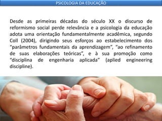Desde as primeiras décadas do século XX o discurso de
reformismo social perde relevância e a psicologia da educação
adota uma orientação fundamentalmente acadêmica, segundo
Coll (2004), dirigindo seus esforços ao estabelecimento dos
“parâmetros fundamentais da aprendizagem”, “ao refinamento
de suas elaborações teóricas”, e à sua promoção como
“disciplina de engenharia aplicada” (aplied engineering
discipline).
PSICOLOGIA DA EDUCAÇÃO
 
