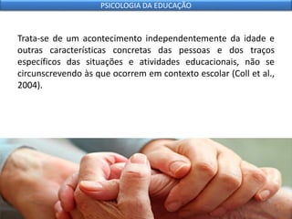 Trata-se de um acontecimento independentemente da idade e
outras características concretas das pessoas e dos traços
específicos das situações e atividades educacionais, não se
circunscrevendo às que ocorrem em contexto escolar (Coll et al.,
2004).
PSICOLOGIA DA EDUCAÇÃO
 