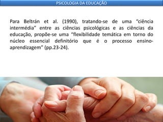 Para Beltrán et al. (1990), tratando-se de uma “ciência
intermédia” entre as ciências psicológicas e as ciências da
educação, propõe-se uma “flexibilidade temática em torno do
núcleo essencial definitório que é o processo ensino-
aprendizagem” (pp.23-24).
PSICOLOGIA DA EDUCAÇÃO
 