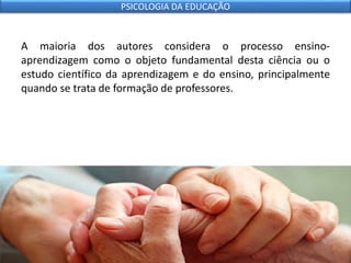 A maioria dos autores considera o processo ensino-
aprendizagem como o objeto fundamental desta ciência ou o
estudo científico da aprendizagem e do ensino, principalmente
quando se trata de formação de professores.
PSICOLOGIA DA EDUCAÇÃO
 