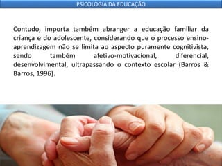 Contudo, importa também abranger a educação familiar da
criança e do adolescente, considerando que o processo ensino-
aprendizagem não se limita ao aspecto puramente cognitivista,
sendo também afetivo-motivacional, diferencial,
desenvolvimental, ultrapassando o contexto escolar (Barros &
Barros, 1996).
PSICOLOGIA DA EDUCAÇÃO
 