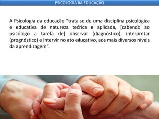A Psicologia da educação “trata-se de uma disciplina psicológica
e educativa de natureza teórica e aplicada, [cabendo ao
psicólogo a tarefa de] observar (diagnóstico), interpretar
(prognóstico) e intervir no ato educativo, aos mais diversos níveis
da aprendizagem”.
PSICOLOGIA DA EDUCAÇÃO
 