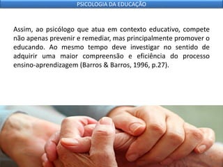 Assim, ao psicólogo que atua em contexto educativo, compete
não apenas prevenir e remediar, mas principalmente promover o
educando. Ao mesmo tempo deve investigar no sentido de
adquirir uma maior compreensão e eficiência do processo
ensino-aprendizagem (Barros & Barros, 1996, p.27).
PSICOLOGIA DA EDUCAÇÃO
 