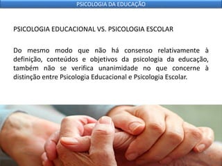 PSICOLOGIA EDUCACIONAL VS. PSICOLOGIA ESCOLAR
Do mesmo modo que não há consenso relativamente à
definição, conteúdos e objetivos da psicologia da educação,
também não se verifica unanimidade no que concerne à
distinção entre Psicologia Educacional e Psicologia Escolar.
PSICOLOGIA DA EDUCAÇÃO
 