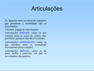 Articulações
As ligações entre os ossos do esqueleto
que permitem a mobilidade são as
articulações.
Existem 3 tipos de articulações:
Articulações imóveis: como os que
existem entre os ossos do crânio; não
permitem qualquer tipo de movimento.
Articulações semimóveis: como as
das vértebras entre si, permitindo
movimentos pouco amplos.
Articulações móveis: como as da
anca, joelho e cotovelo, em que os
movimentos são amplos.
 