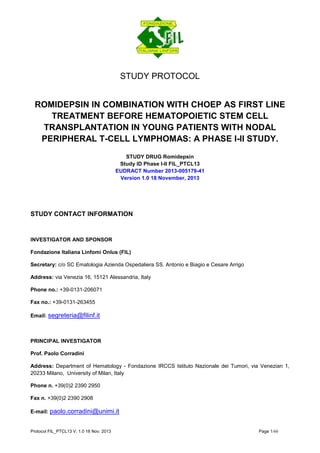 Protocol FIL_PTCL13 V. 1.0 18 Nov. 2013 Page 1/60 
STUDY PROTOCOL 
ROMIDEPSIN IN COMBINATION WITH CHOEP AS FIRST LINE TREATMENT BEFORE HEMATOPOIETIC STEM CELL TRANSPLANTATION IN YOUNG PATIENTS WITH NODAL PERIPHERAL T-CELL LYMPHOMAS: A PHASE I-II STUDY. 
STUDY DRUG Romidepsin 
Study ID Phase I-II FIL_PTCL13 
EUDRACT Number 2013-005179-41 
Version 1.0 18 November, 2013 
STUDY CONTACT INFORMATION 
INVESTIGATOR AND SPONSOR 
Fondazione Italiana Linfomi Onlus (FIL) 
Secretary: c/o SC Ematologia Azienda Ospedaliera SS. Antonio e Biagio e Cesare Arrigo 
Address: via Venezia 16, 15121 Alessandria, Italy 
Phone no.: +39-0131-206071 
Fax no.: +39-0131-263455 
Email: segreteria@filinf.it 
PRINCIPAL INVESTIGATOR 
Prof. Paolo Corradini 
Address: Department of Hematology - Fondazione IRCCS Istituto Nazionale dei Tumori, via Venezian 1, 20233 Milano, University of Milan, Italy 
Phone n. +39(0)2 2390 2950 
Fax n. +39(0)2 2390 2908 
E-mail: paolo.corradini@unimi.it  