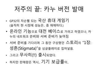 저주의 끝: 카누 버전 발매
• GP32의 자손뻘 되는   국산 휴대 게임기
 (솔직히 현 시점에 성능은.. 좀 애매하다.)

• 온라인 기능으로 대전 베이스로 가려고 하였으나, 카
 누의 네트워크 준비와 서버 준비가 늦어짐

• 서버 준비를 기다리며 그 동안 구상했던      스토리의 “1장:
 성흔(Stigmata)”을 싱글플레이로 집어넣음.
• 그리고   무사히(!!) 출시되었다.
• 하지만 판매량은 역시..   기기 보급률이..
 