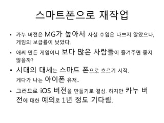 스마트폰으로 재작업
• 카누 버전은   MG가 높아서   사실 수입은 나쁘지 않았으나,
 게임의 보급률이 낮았다.

• 애써 만든 게임이니   보다 많은 사람들이 즐겨주면 좋지
 않을까?

• 시대의 대세는 스마트 폰으로 흐르기 시작.
  게다가 나는 아이폰 유저..

• 그러므로iOS 버전을 만들기로 결심. 하지만 카누 버
 전에 대한 예의로 1년 정도 기다림.
 