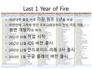 Last 1 Year of Fire
• 의과대학 졸업 이후     가장 힘든 1년을 보냄
• 오랜만에 그래픽 엔진 프로그래밍부터 전부 직접 개발.
 원맨 개발자로 복귀.
• 2011년 10월   작업 시작
• 2012년 11월   iOS 버전 출시
• 2012년 12월   안드로이드 이통 3사 출시
• 2013년 1월    구글 플레이 버전 출시
 