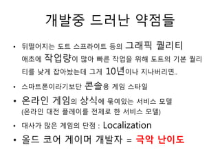 개발중 드러난 약점들
• 뒤떨어지는 도트 스프라이트 등의      그래픽 퀄리티
 애초에 작업량이 많아 빠른 작업을 위해 도트의 기본 퀄리
 티를 낮게 잡아놨는데 그게 10년이나 지나버리면..

• 스마트폰이라기보단   콘솔용 게임 스타일
• 온라인 게임의 상식에 묶여있는 서비스 모델
 (온라인 대전 플레이를 전제로 한 서비스 모델)

• 대사가 많은 게임의 단점 :   Localization
• 올드 코어 게이머 개발자 = 극악 난이도
 