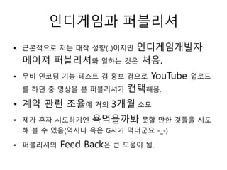 인디게임과 퍼블리셔
                 인디게임개발자
• 근본적으로 저는 대작 성향(..)이지만
 메이져 퍼블리셔와 일하는 것은 처음.
• 무비 인코딩 기능 테스트 겸 홍보 겸으로    YouTube   업로드
 를 하던 중 영상을 본 퍼블리셔가    컨택해옴.
• 계약 관련 조율에 거의 3개월 소모
• 제가 혼자 시도하기엔   욕먹을까봐 못할 만한 것들을 시도
 해 볼 수 있음(역시나 욕은 G사가 먹더군요 -_-)

• 퍼블리셔의   Feed Back은 큰 도움이 됨.
 