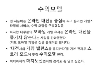 수익모델
• 맨 처음에는   온라인 대전을 중심에 두고 온라인 게임스
 타일의 서비스, 수익 모델을 구상했었음

       모바일 게임 유저는 온라인 대전을
• 하지만 대부분의
 즐기지 않는다는 사실을 간과했었다.
 (저도 모바일 게임은 싱글 플레이만 합니다.)

• ‘대전시의 게임 밸런스를 유지한다’를 기본 전제로 스
  토리 모드에 맞춰 수익모델 변경.
• 어디까지가    마지노선인지의 감각도 좀 알고 싶었다.
 