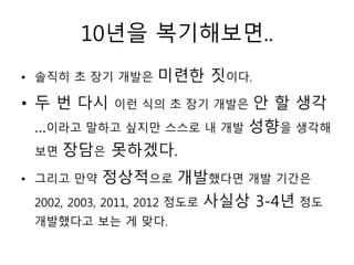 10년을 복기해보면..
• 솔직히 초 장기 개발은   미련한 짓이다.
• 두 번 다시 이런 식의 초 장기 개발은 안 할 생각
  …이라고 말하고 싶지만 스스로 내 개발 성향을 생각해
  보면 장담은 못하겠다.

• 그리고 만약     정상적으로 개발했다면 개발 기간은
 2002, 2003, 2011, 2012 정도로 사실상 3-4년 정도
 개발했다고 보는 게 맞다.
 