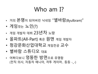 Who am I?
• 거의   본명이 되어버린 닉네임 “별바람(Byulbram)”
• 게임깎는 노인(?)
• 게임 개발자 데뷔   23년차 노땅
• 올파트(All-Part) 혹은 원맨 게임 개발자
• 청강문화산업대학교 게임전공 교수
• 별바람 스튜디오 대표
• 어쩌다보니 엉뚱한 방면으로 유명함
 (전직 의사, 자동차 매니아, 격투 게이머.. 등등 -_-)
 