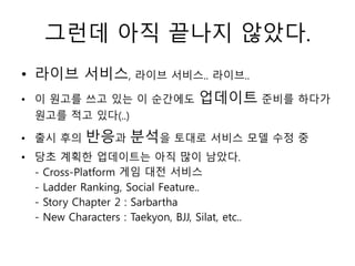 그런데 아직 끝나지 않았다.
• 라이브 서비스, 라이브 서비스.. 라이브..
• 이 원고를 쓰고 있는 이 순간에도                 업데이트 준비를 하다가
  원고를 적고 있다(..)

• 출시 후의      반응과 분석을 토대로 서비스 모델 수정 중
• 당초 계획한 업데이트는 아직 많이 남았다.
  - Cross-Platform 게임 대전 서비스
  - Ladder Ranking, Social Feature..
  - Story Chapter 2 : Sarbartha
  - New Characters : Taekyon, BJJ, Silat, etc..
 