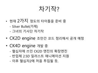 차기작?
• 현재   2가지   정도의 타이틀을 준비 중
 - Silver Bullet(가제)
 - 그녀의 기사단 차기작

• CK2D engine   조만간 코드 정리해서 공개 예정

• CK4D engine   개발 중
 - 혈십자에 쓰인 CK2D 엔진의 확장엔진
 - 반입체 2.5D 일러스트 애니메이션 지원
 - 이후 혈십자2에 처음 투입될 듯.
 