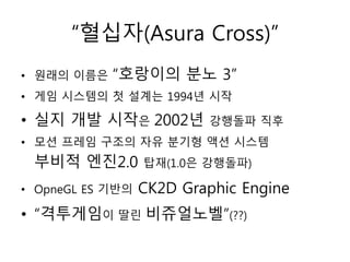 “혈십자(Asura Cross)”
• 원래의 이름은   “호랑이의 분노 3”
• 게임 시스템의 첫 설계는 1994년 시작

• 실지 개발 시작은 2002년         강행돌파 직후
• 모션 프레임 구조의 자유 분기형 액션 시스템
 부비적 엔진2.0        탑재(1.0은 강행돌파)

• OpneGL ES 기반의   CK2D Graphic Engine
• “격투게임이 딸린 비쥬얼노벨”(??)
 