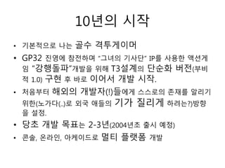 10년의 시작
• 기본적으로 나는   골수 격투게이머
• GP32 진영에 참전하며 “그녀의 기사단” IP를 사용한 액션게
  임 “강행돌파”개발을 위해 T3설계의 단순화 버전(부비
  적 1.0) 구현 후 바로 이어서 개발 시작.
• 처음부터   해외의 개발자(!)들에게 스스로의 존재를 알리기
 위한(노가다(..)로 외국 애들의   기가 질리게 하려는?)방향
 을 설정.
• 당초 개발 목표는 2-3년(2004년초 출시 예정)
• 콘솔, 온라인, 아케이드로   멀티 플랫폼 개발
 