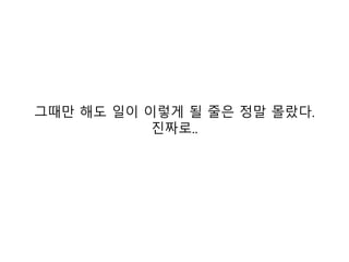 그때만 해도 일이 이렇게 될 줄은 정말 몰랐다.
           진짜로..
 