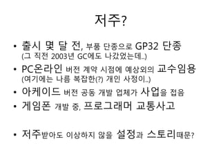 저주?
• 출시 몇 달 전, 부품 단종으로 GP32 단종
 (그 직전 2003년 GC에도 나갔었는데..)
• PC온라인 버전 계약 시점에 예상외의 교수임용
 (여기에는 나름 복잡한(?) 개인 사정이..)
• 아케이드 버전 공동 개발 업체가 사업을 접음
• 게임폰 개발 중, 프로그래머 교통사고

• 저주받아도 이상하지 않을 설정과 스토리때문?
 