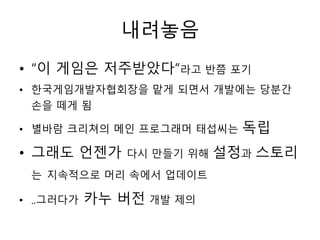 내려놓음
• “이 게임은 저주받았다”라고 반쯤 포기
• 한국게임개발자협회장을 맡게 되면서 개발에는 당분간
  손을 떼게 됨

• 별바람 크리쳐의 메인 프로그래머 태섭씨는     독립
• 그래도 언젠가      다시 만들기 위해   설정과 스토리
 는 지속적으로 머리 속에서 업데이트

• ..그러다가   카누 버전 개발 제의
 