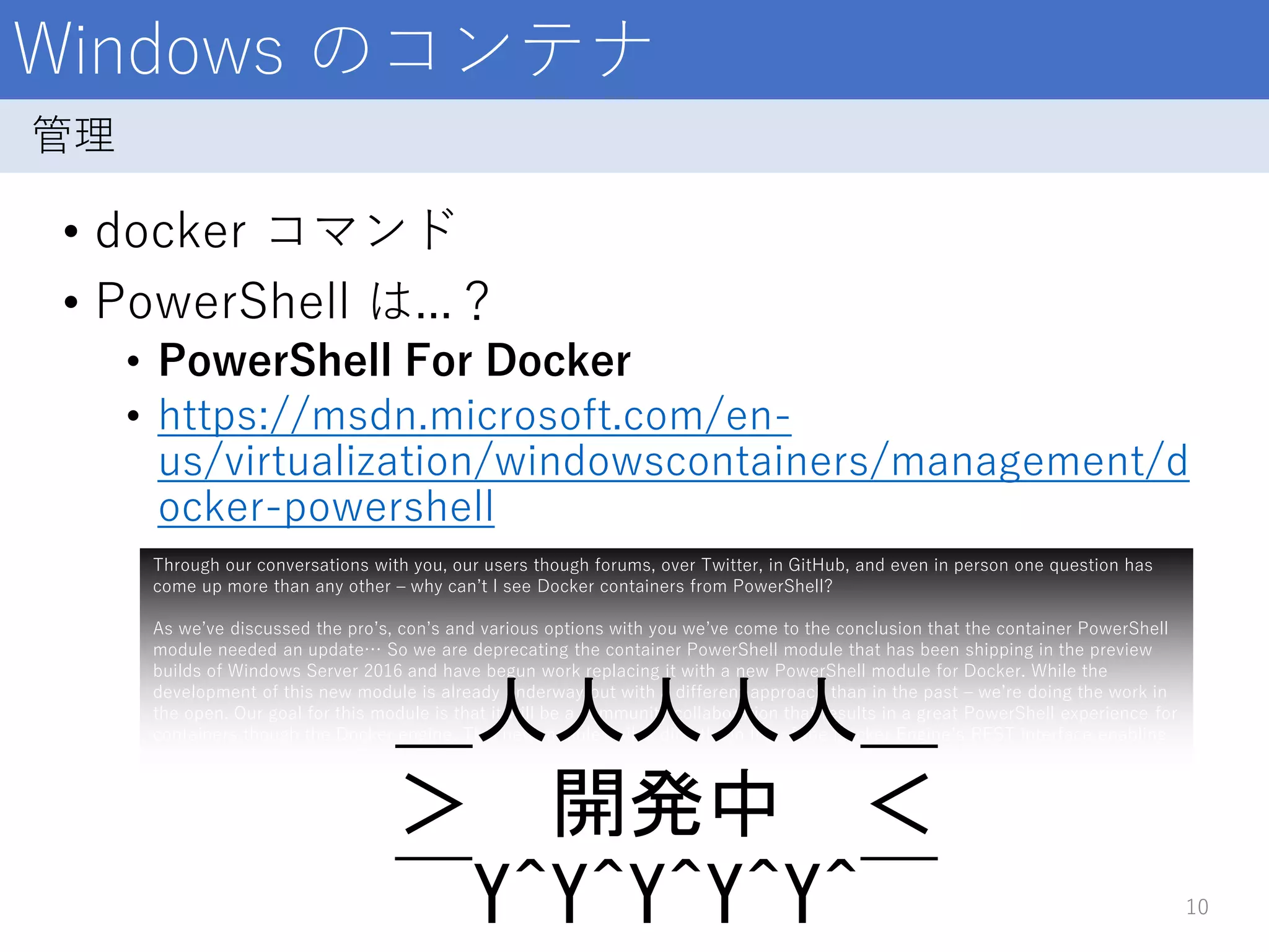 Windows のコンテナ
• docker コマンド
• PowerShell は...？
• PowerShell For Docker
• https://msdn.microsoft.com/en-
us/virtualization/windowscontainers/management/d
ocker-powershell
10
管理
Through our conversations with you, our users though forums, over Twitter, in GitHub, and even in person one question has
come up more than any other – why can’t I see Docker containers from PowerShell?
As we’ve discussed the pro’s, con’s and various options with you we’ve come to the conclusion that the container PowerShell
module needed an update… So we are deprecating the container PowerShell module that has been shipping in the preview
builds of Windows Server 2016 and have begun work replacing it with a new PowerShell module for Docker. While the
development of this new module is already underway but with a different approach than in the past – we’re doing the work in
the open. Our goal for this module is that it will be a community collaboration that results in a great PowerShell experience for
containers though the Docker engine. This new module builds directly on top of the Docker Engine’s REST interface enabling
user choice between the Docker CLI, PowerShell or both.
＿人人人人人＿
＞ 開発中 ＜
￣Y^Y^Y^Y^Y^￣
 