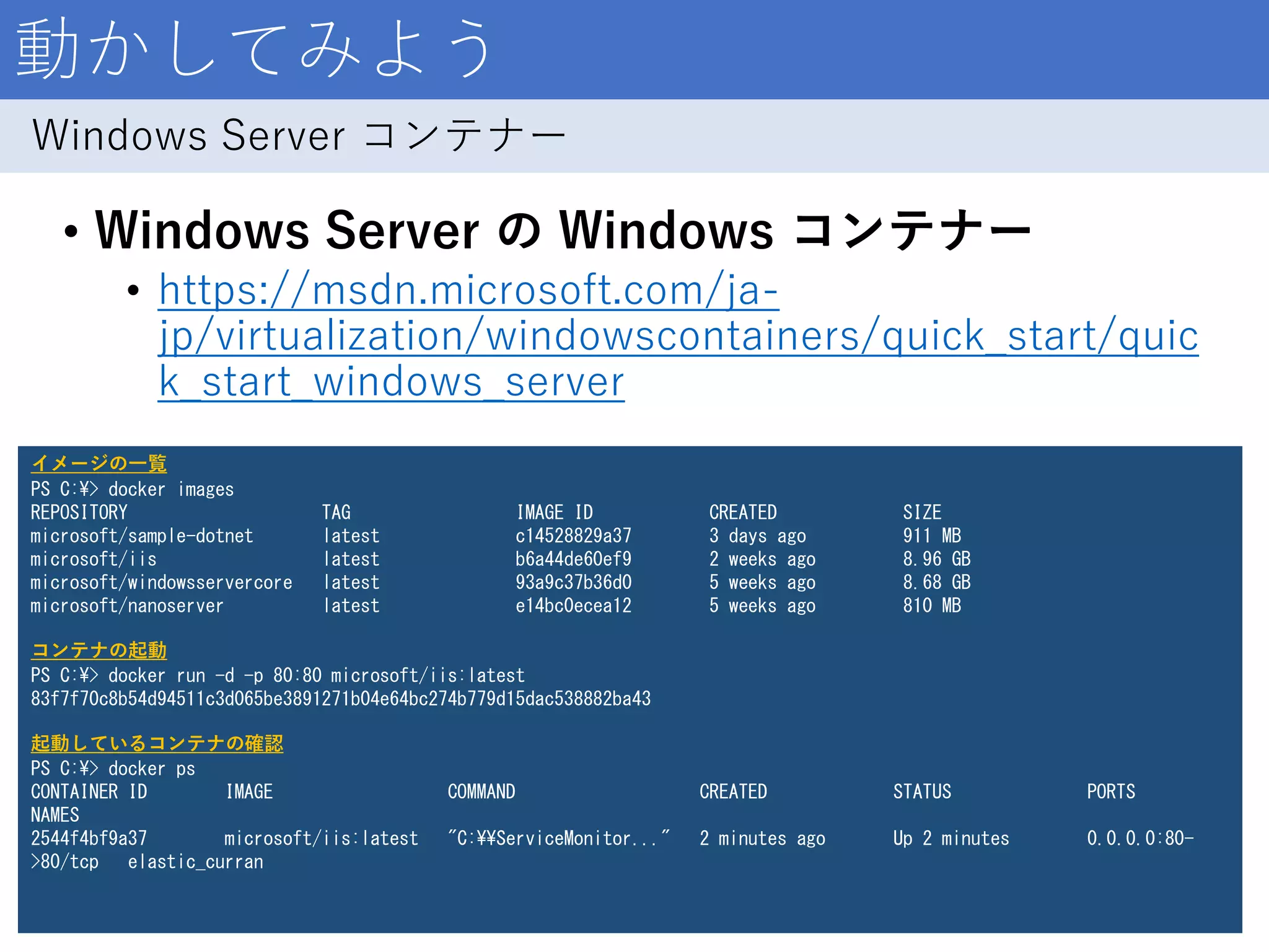 動かしてみよう
• Windows Server の Windows コンテナー
• https://msdn.microsoft.com/ja-
jp/virtualization/windowscontainers/quick_start/quic
k_start_windows_server
12
Windows Server コンテナー
イメージの一覧
PS C:¥> docker images
REPOSITORY TAG IMAGE ID CREATED SIZE
microsoft/sample-dotnet latest c14528829a37 3 days ago 911 MB
microsoft/iis latest b6a44de60ef9 2 weeks ago 8.96 GB
microsoft/windowsservercore latest 93a9c37b36d0 5 weeks ago 8.68 GB
microsoft/nanoserver latest e14bc0ecea12 5 weeks ago 810 MB
コンテナの起動
PS C:¥> docker run -d -p 80:80 microsoft/iis:latest
83f7f70c8b54d94511c3d065be3891271b04e64bc274b779d15dac538882ba43
起動しているコンテナの確認
PS C:¥> docker ps
CONTAINER ID IMAGE COMMAND CREATED STATUS PORTS
NAMES
2544f4bf9a37 microsoft/iis:latest "C:¥¥ServiceMonitor..." 2 minutes ago Up 2 minutes 0.0.0.0:80-
>80/tcp elastic_curran
 